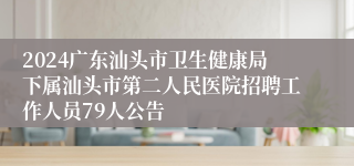 2024广东汕头市卫生健康局下属汕头市第二人民医院招聘工作人员79人公告 