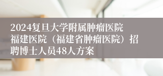 2024复旦大学附属肿瘤医院福建医院（福建省肿瘤医院）招聘博士人员48人方案