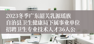 2023冬季广东韶关乳源瑶族自治县卫生健康局下属事业单位招聘卫生专业技术人才36人公告