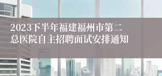 2023下半年福建福州市第二总医院自主招聘面试安排通知