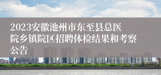 2023安徽池州市东至县总医院乡镇院区招聘体检结果和考察公告