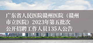 广东省人民医院赣州医院（赣州市立医院）2023年第五批次公开招聘工作人员135人公告