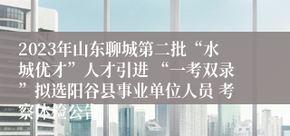 2023年山东聊城第二批“水城优才”人才引进 “一考双录”拟选阳谷县事业单位人员 考察体检公告