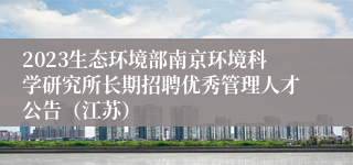 2023生态环境部南京环境科学研究所长期招聘优秀管理人才公告（江苏）