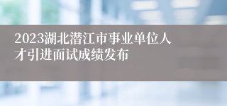 2023湖北潜江市事业单位人才引进面试成绩发布