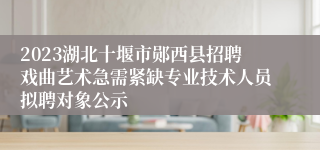 2023湖北十堰市郧西县招聘戏曲艺术急需紧缺专业技术人员拟聘对象公示