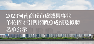 2023河南商丘市虞城县事业单位招才引智招聘总成绩及拟聘名单公示