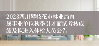 2023四川攀枝花市林业局直属事业单位秋季引才面试考核成绩及拟进入体检人员公告