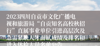 2023四川自贡市文化广播电视和旅游局“自贡知名高校秋招行”直属事业单位引进高层次及急需紧缺人才面试成绩及排名和进入体检人员名单公告