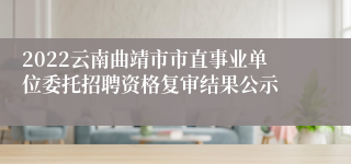 2022云南曲靖市市直事业单位委托招聘资格复审结果公示