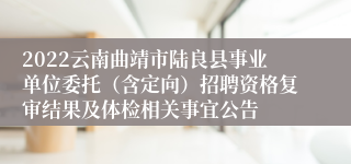 2022云南曲靖市陆良县事业单位委托（含定向）招聘资格复审结果及体检相关事宜公告