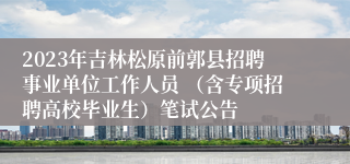 2023年吉林松原前郭县招聘事业单位工作人员 （含专项招聘高校毕业生）笔试公告