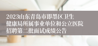 2023山东青岛市即墨区卫生健康局所属事业单位和公立医院招聘第二批面试成绩公告