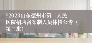 ?2023山东德州市第二人民医院招聘备案制人员体检公告（第二批）