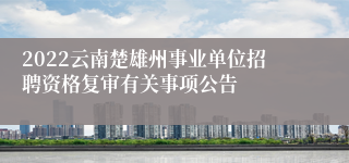 2022云南楚雄州事业单位招聘资格复审有关事项公告