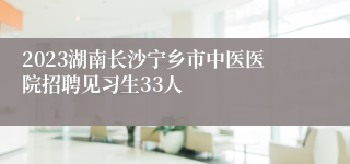 2023湖南长沙宁乡市中医医院招聘见习生33人