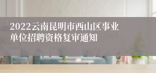 2022云南昆明市西山区事业单位招聘资格复审通知