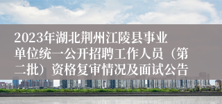 2023年湖北荆州江陵县事业单位统一公开招聘工作人员（第二批）资格复审情况及面试公告