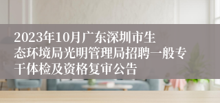 2023年10月广东深圳市生态环境局光明管理局招聘一般专干体检及资格复审公告