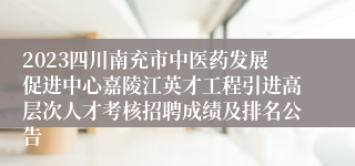 2023四川南充市中医药发展促进中心嘉陵江英才工程引进高层次人才考核招聘成绩及排名公告