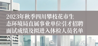 2023年秋季四川攀枝花市生态环境局直属事业单位引才招聘面试成绩及拟进入体检人员名单公示