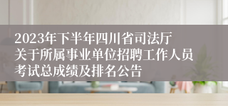 2023年下半年四川省司法厅关于所属事业单位招聘工作人员考试总成绩及排名公告