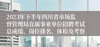 2023年下半年四川省市场监督管理局直属事业单位招聘考试总成绩、岗位排名、体检及考察公告