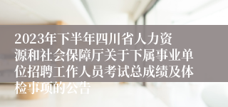 2023年下半年四川省人力资源和社会保障厅关于下属事业单位招聘工作人员考试总成绩及体检事项的公告