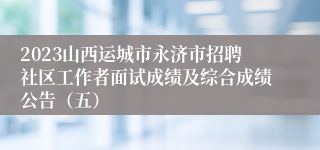 2023山西运城市永济市招聘社区工作者面试成绩及综合成绩公告（五）