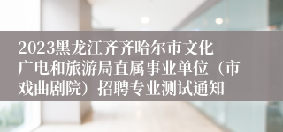 2023黑龙江齐齐哈尔市文化广电和旅游局直属事业单位（市戏曲剧院）招聘专业测试通知