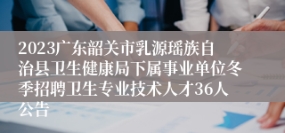 2023广东韶关市乳源瑶族自治县卫生健康局下属事业单位冬季招聘卫生专业技术人才36人公告