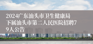 2024广东汕头市卫生健康局下属汕头市第二人民医院招聘79人公告