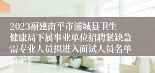 2023福建南平市浦城县卫生健康局下属事业单位招聘紧缺急需专业人员拟进入面试人员名单公示