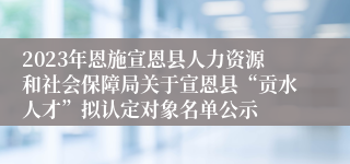 2023年恩施宣恩县人力资源和社会保障局关于宣恩县“贡水人才”拟认定对象名单公示