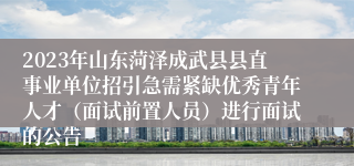 2023年山东菏泽成武县县直事业单位招引急需紧缺优秀青年人才（面试前置人员）进行面试的公告