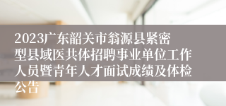 2023广东韶关市翁源县紧密型县域医共体招聘事业单位工作人员暨青年人才面试成绩及体检公告