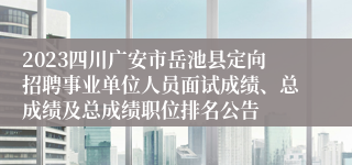 2023四川广安市岳池县定向招聘事业单位人员面试成绩、总成绩及总成绩职位排名公告