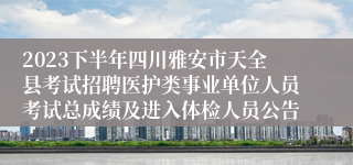 2023下半年四川雅安市天全县考试招聘医护类事业单位人员考试总成绩及进入体检人员公告