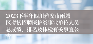 2023下半年四川雅安市雨城区考试招聘医护类事业单位人员总成绩、排名及体检有关事宜公告