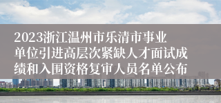 2023浙江温州市乐清市事业单位引进高层次紧缺人才面试成绩和入围资格复审人员名单公布