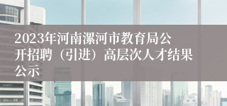 2023年河南漯河市教育局公开招聘（引进）高层次人才结果公示