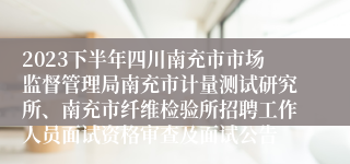 2023下半年四川南充市市场监督管理局南充市计量测试研究所、南充市纤维检验所招聘工作人员面试资格审查及面试公告