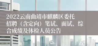 2022云南曲靖市麒麟区委托招聘（含定向）笔试、面试、综合成绩及体检人员公告