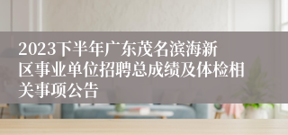 2023下半年广东茂名滨海新区事业单位招聘总成绩及体检相关事项公告