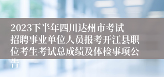 2023下半年四川达州市考试招聘事业单位人员报考开江县职位考生考试总成绩及体检事项公告