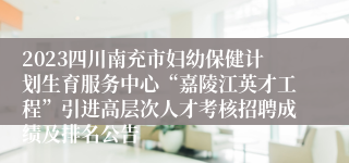 2023四川南充市妇幼保健计划生育服务中心“嘉陵江英才工程”引进高层次人才考核招聘成绩及排名公告