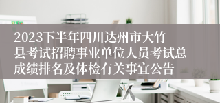 2023下半年四川达州市大竹县考试招聘事业单位人员考试总成绩排名及体检有关事宜公告