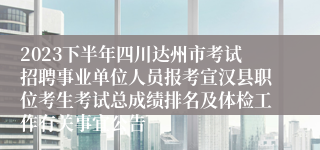 2023下半年四川达州市考试招聘事业单位人员报考宣汉县职位考生考试总成绩排名及体检工作有关事宜公告