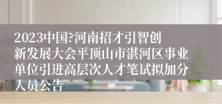 2023中国?河南招才引智创新发展大会平顶山市湛河区事业单位引进高层次人才笔试拟加分人员公告