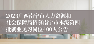 2023广西南宁市人力资源和社会保障局招募南宁市本级第四批就业见习岗位400人公告